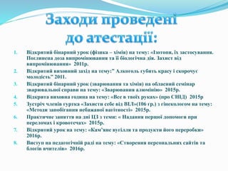 1. Відкритий бінарний урок (фізика – хімія) на тему: «Ізотопи, їх застосування.
Поглинена доза випромінювання та її біологічна дія. Захист від
випромінювання» 2011р.
2. Відкритий виховний захід на тему:” Алкоголь губить красу і скорочує
молодість” 2011.
3. Відкритий бінарний урок (зварювання та хімія) на обласний семінар
зварювальної справи на тему: «Зварювання алюмінію» 2015р.
4. Відкрита виховна година на тему: «Все в твоїх руках» (про СНІД) 2015р
5. Зустріч членів гуртка «Захисти себе від ВІЛ»(106 гр.) з гінекологом на тему:
«Методи запобігання небажаної вагітності» 2015р.
6. Практичне заняття на дні ЦЗ з теми: « Надання першої допомоги при
переломах і кровотечах» 2015р.
7. Відкритий урок на тему: «Кам’яне вугілля та продукти його переробки»
2016р.
8. Виступ на педагогічній раді на тему: «Створення персональних сайтів та
блогів вчителів» 2016р.
 