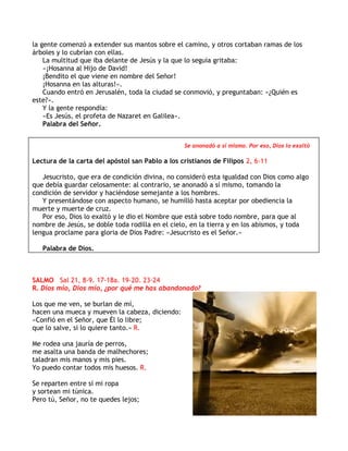 la gente comenzó a extender sus mantos sobre el camino, y otros cortaban ramas de los
árboles y lo cubrían con ellas.
La multitud que iba delante de Jesús y la que lo seguía gritaba:
«¡Hosanna al Hijo de David!
¡Bendito el que viene en nombre del Señor!
¡Hosanna en las alturas!».
Cuando entró en Jerusalén, toda la ciudad se conmovió, y preguntaban: «¿Quién es
este?».
Y la gente respondía:
«Es Jesús, el profeta de Nazaret en Galilea».
Palabra del Señor.
Se anonadó a sí mismo. Por eso, Dios lo exaltó
Lectura de la carta del apóstol san Pablo a los cristianos de Filipos 2, 6-11
Jesucristo, que era de condición divina, no consideró esta igualdad con Dios como algo
que debía guardar celosamente: al contrario, se anonadó a sí mismo, tomando la
condición de servidor y haciéndose semejante a los hombres.
Y presentándose con aspecto humano, se humilló hasta aceptar por obediencia la
muerte y muerte de cruz.
Por eso, Dios lo exaltó y le dio el Nombre que está sobre todo nombre, para que al
nombre de Jesús, se doble toda rodilla en el cielo, en la tierra y en los abismos, y toda
lengua proclame para gloria de Dios Padre: «Jesucristo es el Señor.»
Palabra de Dios.
SALMO Sal 21, 8-9. 17-18a. 19-20. 23-24
R. Dios mío, Dios mío, ¿por qué me has abandonado?
Los que me ven, se burlan de mí,
hacen una mueca y mueven la cabeza, diciendo:
«Confió en el Señor, que Él lo libre;
que lo salve, si lo quiere tanto.» R.
Me rodea una jauría de perros,
me asalta una banda de malhechores;
taladran mis manos y mis pies.
Yo puedo contar todos mis huesos. R.
Se reparten entre sí mi ropa
y sortean mi túnica.
Pero tú, Señor, no te quedes lejos;
 