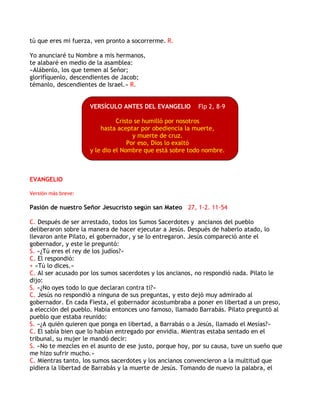 tú que eres mi fuerza, ven pronto a socorrerme. R.
Yo anunciaré tu Nombre a mis hermanos,
te alabaré en medio de la asamblea:
«Alábenlo, los que temen al Señor;
glorifíquenlo, descendientes de Jacob;
témanlo, descendientes de Israel.» R.
VERSÍCULO ANTES DEL EVANGELIO Flp 2, 8-9
Cristo se humilló por nosotros
hasta aceptar por obediencia la muerte,
y muerte de cruz.
Por eso, Dios lo exaltó
y le dio el Nombre que está sobre todo nombre.
EVANGELIO
Versión más breve:
Pasión de nuestro Señor Jesucristo según san Mateo 27, 1-2. 11-54
C. Después de ser arrestado, todos los Sumos Sacerdotes y ancianos del pueblo
deliberaron sobre la manera de hacer ejecutar a Jesús. Después de haberlo atado, lo
llevaron ante Pilato, el gobernador, y se lo entregaron. Jesús compareció ante el
gobernador, y este le preguntó:
S. «¿Tú eres el rey de los judíos?»
C. El respondió:
+ «Tú lo dices.»
C. Al ser acusado por los sumos sacerdotes y los ancianos, no respondió nada. Pilato le
dijo:
S. «¿No oyes todo lo que declaran contra ti?»
C. Jesús no respondió a ninguna de sus preguntas, y esto dejó muy admirado al
gobernador. En cada Fiesta, el gobernador acostumbraba a poner en libertad a un preso,
a elección del pueblo. Había entonces uno famoso, llamado Barrabás. Pilato preguntó al
pueblo que estaba reunido:
S. «¿A quién quieren que ponga en libertad, a Barrabás o a Jesús, llamado el Mesías?»
C. El sabía bien que lo habían entregado por envidia. Mientras estaba sentado en el
tribunal, su mujer le mandó decir:
S. «No te mezcles en el asunto de ese justo, porque hoy, por su causa, tuve un sueño que
me hizo sufrir mucho.»
C. Mientras tanto, los sumos sacerdotes y los ancianos convencieron a la multitud que
pidiera la libertad de Barrabás y la muerte de Jesús. Tomando de nuevo la palabra, el
 