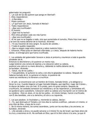 gobernador les preguntó:
S. «¿A cuál de los dos quieren que ponga en libertad?»
C. Ellos respondieron:
S. «A Barrabás.»
C. Pilato continuó:
S. «¿Y qué haré con Jesús, llamado el Mesías?»
C. Todos respondieron:
S. «¡Que sea crucificado!»
C. El insistió:
S. «¿Qué mal ha hecho?»
C. Pero ellos gritaban cada vez más fuerte:
S. «¡Que sea crucificado!»
C. Al ver que no se llegaba a nada, sino que aumentaba el tumulto, Pilato hizo traer agua
y se lavó las manos delante de la multitud, diciendo:
S. «Yo soy inocente de esta sangre. Es asunto de ustedes.»
C. Y todo el pueblo respondió:
S. «Que su sangre caiga sobre nosotros y sobre nuestros hijos.»
C. Entonces, Pilato puso en libertad a Barrabás; y a Jesús, después de haberlo hecho
azotar, lo entregó para que fuera crucificado.
C. Los soldados del gobernador llevaron a Jesús al pretorio y reunieron a toda la guardia
alrededor de él.
Entonces lo desvistieron y le pusieron un manto rojo.
Luego tejieron una corona de espinas y la colocaron sobre su cabeza,
pusieron una caña en su mano derecha y, doblando la rodilla delante de él,
se burlaban, diciendo:
S. «Salud, rey de los judíos.»
C. Y escupiéndolo, le quitaron la caña y con ella le golpeaban la cabeza. Después de
haberse burlado de él, le quitaron el manto, le pusieron de
nuevo sus vestiduras y lo llevaron a crucificar.
C. Al salir, se encontraron con un hombre de Cirene, llamado Simón, y lo obligaron a
llevar la cruz. Cuando llegaron al lugar llamado Gólgota, que significa «lugar del Cráneo»,
le dieron de beber vino con hiel. El lo probó, pero no quiso tomarlo. Después de
crucificarlo, los soldados sortearon sus vestiduras y se las repartieron; y sentándose allí,
se quedaron para custodiarlo. Colocaron sobre su cabeza una inscripción con el motivo de
su condena: «Este es Jesús, el rey de los judíos.» Al mismo tiempo, fueron crucificados
con Él dos bandidos, uno a su derecha y el otro a su izquierda.
C. Los que pasaban, lo insultaban y, moviendo la cabeza, decían:
S. «Tú, que destruyes el Templo y en tres días lo vuelves a edificar, ¡sálvate a ti mismo, si
eres Hijo de Dios, y baja de la cruz!»
C. De la misma manera, los sumos sacerdotes, junto con los escribas y los ancianos, se
burlaban, diciendo:
S. «¡Ha salvado a otros y no puede salvarse a sí mismo! Es rey de Israel: que baje ahora de
la cruz y creeremos en él. Ha confiado en Dios; que él lo libre ahora si lo ama, ya que él
 
