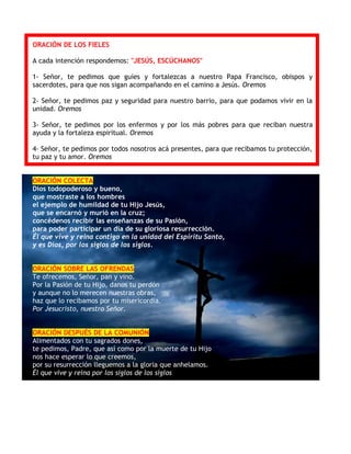 ORACIÓN DE LOS FIELES
A cada intención respondemos: "JESÚS, ESCÚCHANOS"
1- Señor, te pedimos que guíes y fortalezcas a nuestro Papa Francisco, obispos y
sacerdotes, para que nos sigan acompañando en el camino a Jesús. Oremos
2- Señor, te pedimos paz y seguridad para nuestro barrio, para que podamos vivir en la
unidad. Oremos
3- Señor, te pedimos por los enfermos y por los más pobres para que reciban nuestra
ayuda y la fortaleza espiritual. Oremos
4- Señor, te pedimos por todos nosotros acá presentes, para que recibamos tu protección,
tu paz y tu amor. Oremos
ORACIÓN COLECTA
Dios todopoderoso y bueno,
que mostraste a los hombres
el ejemplo de humildad de tu Hijo Jesús,
que se encarnó y murió en la cruz;
concédenos recibir las enseñanzas de su Pasión,
para poder participar un día de su gloriosa resurrección.
Él que vive y reina contigo en la unidad del Espíritu Santo,
y es Dios, por los siglos de los siglos.
ORACIÓN SOBRE LAS OFRENDAS
Te ofrecemos, Señor, pan y vino.
Por la Pasión de tu Hijo, danos tu perdón
y aunque no lo merecen nuestras obras,
haz que lo recibamos por tu misericordia.
Por Jesucristo, nuestro Señor.
ORACIÓN DESPUÉS DE LA COMUNIÓN
Alimentados con tu sagrados dones,
te pedimos, Padre, que así como por la muerte de tu Hijo
nos hace esperar lo que creemos,
por su resurrección lleguemos a la gloria que anhelamos.
Él que vive y reina por los siglos de los siglos.
 