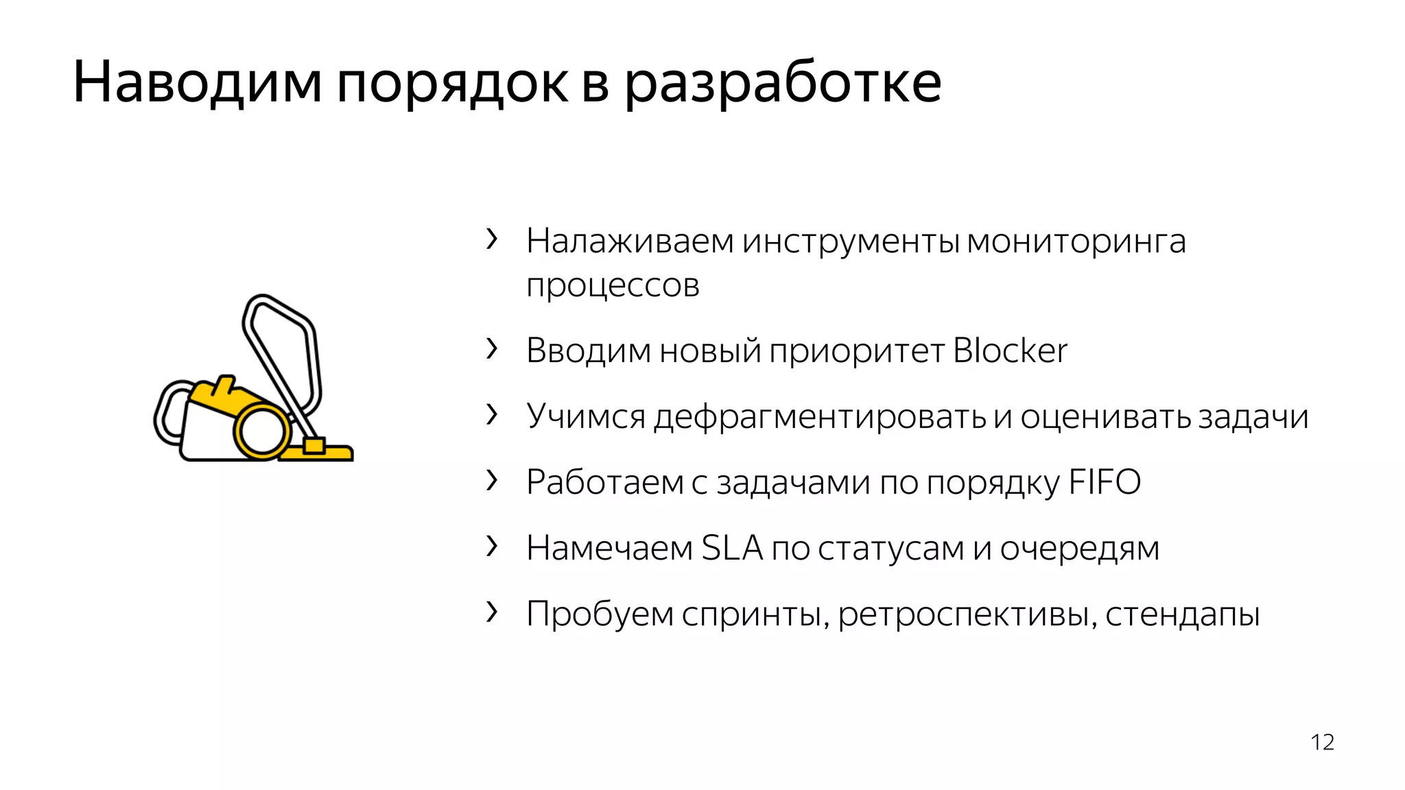Наводим порядок в разработке
12
› Налаживаем инструментымониторинга
процессов
› Вводим новый приоритет Blocker
› Учимся дефрагментировать и оценивать задачи
› Работаем с задачами по порядку FIFO
› Намечаем SLA по статусам и очередям
› Пробуем спринты, ретроспективы, стендапы
 