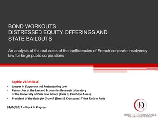 BOND WORKOUTS
DISTRESSED EQUITY OFFERINGS AND
STATE BAILOUTS
An analysis of the real costs of the inefficiencies of French corporate insolvency
law for large public corporations
Sophie VERMEILLE
• Lawyer in Corporate and Restructuring Law
• Researcher at the Law and Economics Research Laboratory
of the University of Paris Law School (Paris II, Panthéon Assas),
• President of the Rules for Growth (Droit & Croissance) Think Tank in Paris
24/04/2017 – Work in Progress
 