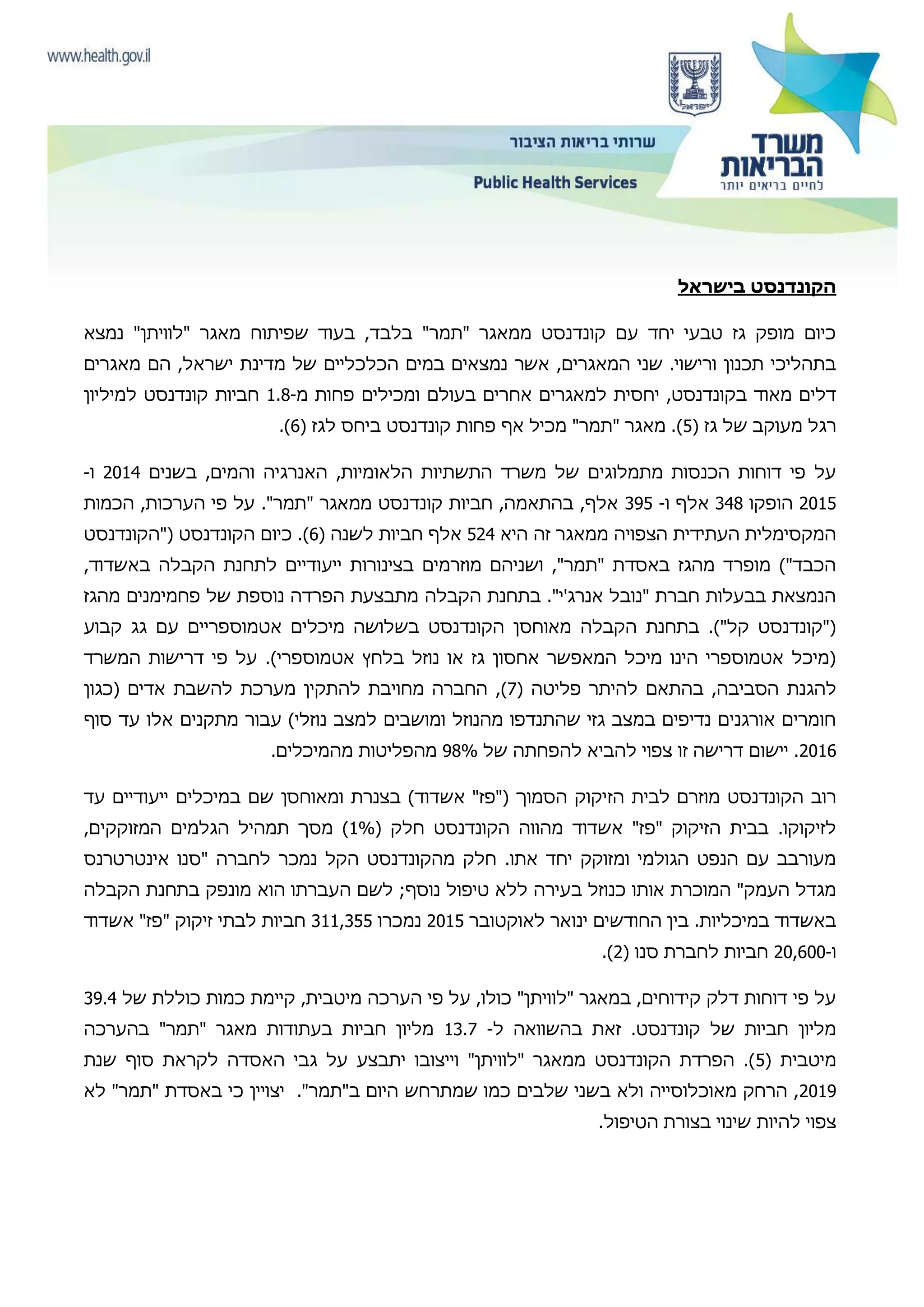 ‫בישראל‬ ‫הקונדנסט‬
‫נמצא‬ "‫"לוויתן‬ ‫מאגר‬ ‫שפיתוח‬ ‫בעוד‬ ,‫בלבד‬ "‫"תמר‬ ‫ממאגר‬ ‫קונדנסט‬ ‫עם‬ ‫יחד‬ ‫טבעי‬ ‫גז‬ ‫מופק‬ ‫כיום‬
‫של‬ ‫הכלכליים‬ ‫במים‬ ‫נמצאים‬ ‫אשר‬ ,‫המאגרים‬ ‫שני‬ .‫ורישוי‬ ‫תכנון‬ ‫בתהליכי‬‫מאגרים‬ ‫הם‬ ,‫ישראל‬ ‫מדינת‬
‫מ‬ ‫פחות‬ ‫ומכילים‬ ‫בעולם‬ ‫אחרים‬ ‫למאגרים‬ ‫יחסית‬ ,‫בקונדנסט‬ ‫מאוד‬ ‫דלים‬-1.8‫למיליון‬ ‫קונדנסט‬ ‫חביות‬
‫גז‬ ‫של‬ ‫מעוקב‬ ‫רגל‬(5)‫לגז‬ ‫ביחס‬ ‫קונדנסט‬ ‫פחות‬ ‫אף‬ ‫מכיל‬ "‫"תמר‬ ‫מאגר‬ .(6).
‫בשנים‬ ,‫והמים‬ ‫האנרגיה‬ ,‫הלאומיות‬ ‫התשתיות‬ ‫משרד‬ ‫של‬ ‫מתמלוגים‬ ‫הכנסות‬ ‫דוחות‬ ‫פי‬ ‫על‬2014‫ו‬-
2015‫הופקו‬348‫ו‬ ‫אלף‬-395‫הכמות‬ ,‫הערכות‬ ‫פי‬ ‫על‬ ."‫"תמר‬ ‫ממאגר‬ ‫קונדנסט‬ ‫חביות‬ ,‫בהתאמה‬ ,‫אלף‬
‫היא‬ ‫זה‬ ‫ממאגר‬ ‫הצפויה‬ ‫העתידית‬ ‫המקסימלית‬524‫לשנה‬ ‫חביות‬ ‫אלף‬(6)‫("הקונדנסט‬ ‫הקונדנסט‬ ‫כיום‬ .
‫באש‬ ‫הקבלה‬ ‫לתחנת‬ ‫ייעודיים‬ ‫בצינורות‬ ‫מוזרמים‬ ‫ושניהם‬ ,"‫"תמר‬ ‫באסדת‬ ‫מהגז‬ ‫מופרד‬ )"‫הכבד‬,‫דוד‬
‫מהגז‬ ‫פחמימנים‬ ‫של‬ ‫נוספת‬ ‫הפרדה‬ ‫מתבצעת‬ ‫הקבלה‬ ‫בתחנת‬ ."‫אנרג'י‬ ‫"נובל‬ ‫חברת‬ ‫בבעלות‬ ‫הנמצאת‬
‫קבוע‬ ‫גג‬ ‫עם‬ ‫אטמוספריים‬ ‫מיכלים‬ ‫בשלושה‬ ‫הקונדנסט‬ ‫מאוחסן‬ ‫הקבלה‬ ‫בתחנת‬ .)"‫קל‬ ‫("קונדנסט‬
‫המשרד‬ ‫דרישות‬ ‫פי‬ ‫על‬ .)‫אטמוספרי‬ ‫בלחץ‬ ‫נוזל‬ ‫או‬ ‫גז‬ ‫אחסון‬ ‫המאפשר‬ ‫מיכל‬ ‫הינו‬ ‫אטמוספרי‬ ‫(מיכל‬
‫להגנת‬‫פליטה‬ ‫להיתר‬ ‫בהתאם‬ ,‫הסביבה‬(7)‫(כגון‬ ‫אדים‬ ‫להשבת‬ ‫מערכת‬ ‫להתקין‬ ‫מחויבת‬ ‫החברה‬ ,
‫סוף‬ ‫עד‬ ‫אלו‬ ‫מתקנים‬ ‫עבור‬ )‫נוזלי‬ ‫למצב‬ ‫ומושבים‬ ‫מהנוזל‬ ‫שהתנדפו‬ ‫גזי‬ ‫במצב‬ ‫נדיפים‬ ‫אורגנים‬ ‫חומרים‬
2016‫של‬ ‫להפחתה‬ ‫להביא‬ ‫צפוי‬ ‫זו‬ ‫דרישה‬ ‫יישום‬ .98%.‫מהמיכלים‬ ‫מהפליטות‬
‫הז‬ ‫לבית‬ ‫מוזרם‬ ‫הקונדנסט‬ ‫רוב‬‫עד‬ ‫ייעודיים‬ ‫במיכלים‬ ‫שם‬ ‫ומאוחסן‬ ‫בצנרת‬ )‫אשדוד‬ "‫("פז‬ ‫הסמוך‬ ‫יקוק‬
( ‫חלק‬ ‫הקונדנסט‬ ‫מהווה‬ ‫אשדוד‬ "‫"פז‬ ‫הזיקוק‬ ‫בבית‬ .‫לזיקוקו‬1%,‫המזוקקים‬ ‫הגלמים‬ ‫תמהיל‬ ‫מסך‬ )
‫אינטרטרנס‬ ‫"סנו‬ ‫לחברה‬ ‫נמכר‬ ‫הקל‬ ‫מהקונדנסט‬ ‫חלק‬ .‫אתו‬ ‫יחד‬ ‫ומזוקק‬ ‫הגולמי‬ ‫הנפט‬ ‫עם‬ ‫מעורבב‬
‫ב‬ ‫כנוזל‬ ‫אותו‬ ‫המוכרת‬ "‫העמק‬ ‫מגדל‬‫הקבלה‬ ‫בתחנת‬ ‫מונפק‬ ‫הוא‬ ‫העברתו‬ ‫לשם‬ ;‫נוסף‬ ‫טיפול‬ ‫ללא‬ ‫עירה‬
‫לאוקטובר‬ ‫ינואר‬ ‫החודשים‬ ‫בין‬ .‫במיכליות‬ ‫באשדוד‬2015‫נמכרו‬311,355‫אשדוד‬ "‫"פז‬ ‫זיקוק‬ ‫לבתי‬ ‫חביות‬
‫ו‬-20,600‫סנו‬ ‫לחברת‬ ‫חביות‬(2).
‫כולל‬ ‫כמות‬ ‫קיימת‬ ,‫מיטבית‬ ‫הערכה‬ ‫פי‬ ‫על‬ ,‫כולו‬ "‫"לוויתן‬ ‫במאגר‬ ,‫קידוחים‬ ‫דלק‬ ‫דוחות‬ ‫פי‬ ‫על‬‫של‬ ‫ת‬39.4
‫ל‬ ‫בהשוואה‬ ‫זאת‬ .‫קונדנסט‬ ‫של‬ ‫חביות‬ ‫מליון‬-13.7‫בהערכה‬ "‫"תמר‬ ‫מאגר‬ ‫בעתודות‬ ‫חביות‬ ‫מליון‬
( ‫מיטבית‬5‫שנת‬ ‫סוף‬ ‫לקראת‬ ‫האסדה‬ ‫גבי‬ ‫על‬ ‫יתבצע‬ ‫וייצובו‬ "‫"לוויתן‬ ‫ממאגר‬ ‫הקונדנסט‬ ‫הפרדת‬ .)
2019‫"תמ‬ ‫באסדת‬ ‫כי‬ ‫יצויין‬ ."‫ב"תמר‬ ‫היום‬ ‫שמתרחש‬ ‫כמו‬ ‫שלבים‬ ‫בשני‬ ‫ולא‬ ‫מאוכלוסייה‬ ‫הרחק‬ ,‫לא‬ "‫ר‬
.‫הטיפול‬ ‫בצורת‬ ‫שינוי‬ ‫להיות‬ ‫צפוי‬
 