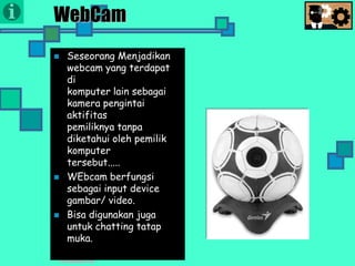 Presentasi TIK
WebCam
 Seseorang Menjadikan
webcam yang terdapat
di
komputer lain sebagai
kamera pengintai
aktifitas
pemiliknya tanpa
diketahui oleh pemilik
komputer
tersebut.....
 WEbcam berfungsi
sebagai input device
gambar/ video.
 Bisa digunakan juga
untuk chatting tatap
muka.
 