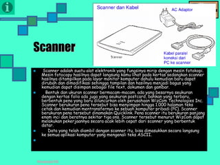 Presentasi TIK
Scanner
 Scanner adalah suatu alat elektronik yang fungsinya mirip dengan mesin fotokopi.
Mesin fotocopy hasilnya dapat langsung kamu lihat pada kertas sedangkan scanner
hasilnya ditampilkan pada layar monitor komputer dahulu kemudian baru dapat
dirubah dan dimodifikasi sehingga tampilan dan hasilnya menjadi bagus yang
kemudian dapat disimpan sebagai file text, dokumen dan gambar.
 Bentuk dan ukuran scanner bermacam-macam, ada yang besarnya seukuran
dengan kertas folio ada juga yang seukuran postcard, bahkan yang terbaru,
berbentuk pena yang baru diluncurkan oleh perusahaan WizCom Technologies Inc.
Scanner berukuran pena tersebut bisa menyimpan hingga 1.000 halaman teks
cetak dan kemudian mentransfernya ke sebuah komputer pribadi (PC). Scanner
berukuran pena tersebut dinamakan Quicklink. Pena scanner itu berukuran panjang
enam inci dan beratnya sekitar tiga ons. Scanner tersebut menurut WizCom dapat
melakukan pekerjaannya secara acak lebih cepat dari scanner yang berbentuk
datar.
 Data yang telah diambil dengan scanner itu, bisa dimasukkan secara langsung
ke semua aplikasi komputer yang mengenali teks ASCII.

 