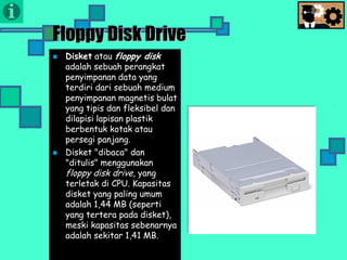 Presentasi TIK
Floppy Disk Drive
 Disket atau floppy disk
adalah sebuah perangkat
penyimpanan data yang
terdiri dari sebuah medium
penyimpanan magnetis bulat
yang tipis dan fleksibel dan
dilapisi lapisan plastik
berbentuk kotak atau
persegi panjang.
 Disket "dibaca" dan
"ditulis" menggunakan
floppy disk drive, yang
terletak di CPU. Kapasitas
disket yang paling umum
adalah 1,44 MB (seperti
yang tertera pada disket),
meski kapasitas sebenarnya
adalah sekitar 1,41 MB.
 