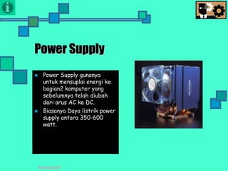 Presentasi TIK
Power Supply
 Power Supply gunanya
untuk mensuplai energi ke
bagian2 komputer yang
sebelumnya telah diubah
dari arus AC ke DC.
 Biasanya Daya listrik power
supply antara 350-600
watt.
 