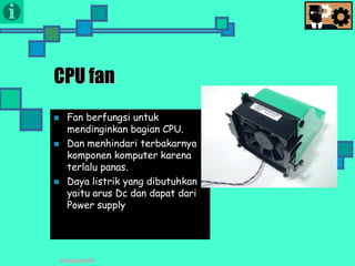 Presentasi TIK
CPU fan
 Fan berfungsi untuk
mendinginkan bagian CPU.
 Dan menhindari terbakarnya
komponen komputer karena
terlalu panas.
 Daya listrik yang dibutuhkan
yaitu arus Dc dan dapat dari
Power supply
 