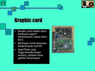 Presentasi TIK
Graphic card
 Graphic card adalah suatu
hardware seperti
motherboard, namun lebih
kecil.
 Berfungsi untuk menyusun
keluaran pada monitor.
 Spesifikasi yang
tinggi/semakin besar
memory, semakin halus
gambar keluarannya.
 