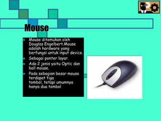 Mouse
 Mouse ditemukan oleh
Douglas Engelbert.Mouse
adalah hardware yang
berfungsi untuk input device.
 Sebagai ponter layar.
 Ada 2 jenis yaitu Optic dan
ball mouse.
 Pada sebagian besar mouse
terdapat tiga
tombol, tetapi umumnya
hanya dua tombol
 