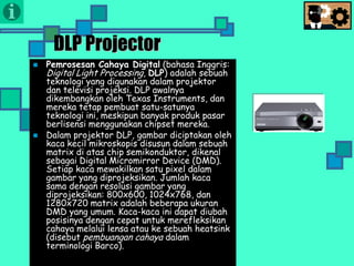 Presentasi TIK
DLP Projector
 Pemrosesan Cahaya Digital (bahasa Inggris:
Digital Light Processing, DLP) adalah sebuah
teknologi yang digunakan dalam projektor
dan televisi projeksi. DLP awalnya
dikembangkan oleh Texas Instruments, dan
mereka tetap pembuat satu-satunya
teknologi ini, meskipun banyak produk pasar
berlisensi menggunakan chipset mereka.
 Dalam projektor DLP, gambar diciptakan oleh
kaca kecil mikroskopis disusun dalam sebuah
matrix di atas chip semikonduktor, dikenal
sebagai Digital Micromirror Device (DMD).
Setiap kaca mewakilkan satu pixel dalam
gambar yang diprojeksikan. Jumlah kaca
sama dengan resolusi gambar yang
diprojeksikan: 800x600, 1024x768, dan
1280x720 matrix adalah beberapa ukuran
DMD yang umum. Kaca-kaca ini dapat diubah
posisinya dengan cepat untuk merefleksikan
cahaya melalui lensa atau ke sebuah heatsink
(disebut pembuangan cahaya dalam
terminologi Barco).
 