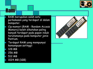 Ram
 RAM merupakan salah satu
perkakasan yang terdapat di dalam
komputer.
 Cip memori (RAM - Random Access
Memory) boleh dikatakan paling
banyak terdapat pada papan induk
terutamanya pada komputer jenis
Pentium.
 Terdapat RAM yang mempunyai
kemampuan setinggi:
 128 MB
 256 MB
 512 MB
 1024 MB (1GB)
 