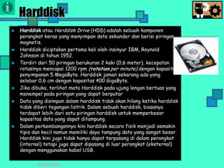 Presentasi TIK
Harddisk
 Harddisk atau Harddisk Drive (HDD) adalah sebuah komponen
perangkat keras yang menyimpan data sekunder dan berisi piringan
magnetis.
 Harddisk diciptakan pertama kali oleh insinyur IBM, Reynold
Johnson di tahun 1952.
 Terdiri dari 50 piringan berukuran 2 kaki (0,6 meter), kecepatan
rotasinya mencapai 1200 rpm (rotation per minute) dengan kapasitas
penyimpanan 5 MegaByte. Harddisk jaman sekarang ada yang
selebar 0,6 cm dengan kapasitas 400 GigaByte.
 Jika dibuka, terlihat mata Harddisk pada ujung lengan bertuas yang
menempel pada piringan yang dapat berputar
 Data yang disimpan dalam harddisk tidak akan hilang ketika harddisk
tidak diberi tegangan listrik. Dalam sebuah harddisk, biasanya
terdapat lebih dari satu piringan harddisk untuk memperbesar
kapasitas data yang dapat ditampung.
 Dalam perkembangannya kini harddisk secara fisik menjadi semakin
tipis dan kecil namun memiliki daya tampung data yang sangat besar.
Harddisk kini juga tidak hanya dapat terpasang di dalam perangkat
(internal) tetapi juga dapat dipasang di luar perangkat (eksternal)
dengan menggunakan kabel USB.
 