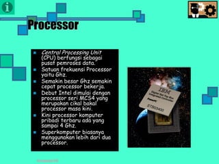 Presentasi TIK
Processor
 Central Processing Unit
(CPU) berfungsi sebagai
pusat pemroses data.
 Satuan frekuensi Processor
yaitu Ghz.
 Semakin besar Ghz semakin
cepat processor bekerja.
 Debut Intel dimulai dengan
processor seri MCS4 yang
merupakan cikal bakal
processor masa kini.
 Kini processor komputer
pribadi terbaru ada yang
sampai 4 Ghz.
 Superkomputer biasanya
menggunakan lebih dari dua
processor.
 