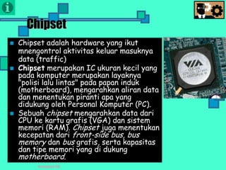 Presentasi TIK
Chipset
 Chipset adalah hardware yang ikut
mnengontrol aktivitas keluar masuknya
data (traffic)
 Chipset merupakan IC ukuran kecil yang
pada komputer merupakan layaknya
"polisi lalu lintas" pada papan induk
(motherboard), mengarahkan aliran data
dan menentukan piranti apa yang
didukung oleh Personal Komputer (PC).
 Sebuah chipset mengarahkan data dari
CPU ke kartu grafis (VGA) dan sistem
memori (RAM). Chipset juga menentukan
kecepatan dari front-side bus, bus
memory dan bus grafis, serta kapasitas
dan tipe memori yang di dukung
motherboard.
 