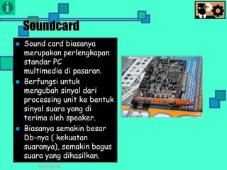 Presentasi TIK
Soundcard
 Sound card biasanya
merupakan perlengkapan
standar PC
multimedia di pasaran.
 Berfungsi untuk
mengubah sinyal dari
processing unit ke bentuk
sinyal suara yang di
terima oleh speaker.
 Biasanya semakin besar
Db-nya ( kekuatan
suaranya), semakin bagus
suara yang dihasilkan.
 