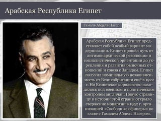Арабская Республика Египет пред-
ставляет собой особый вариант мо-
дернизации. Египет прошёл путь от
антимонархической революции и
социалистической ориентации до ук-
репления и развития рыночных от-
ношений и союза с Западом. Египет
получил номинальную незавивиси-
мость от Великобритании ещё в 1922
г. Но Египетское королевство нахо-
дилось под военным и политическим
контролем англичан. Новую страни-
цу в истории этой страны открыло
свержение монархии в 1952 г. орга-
низацией «Свободные офицеры» во
главе с Гамалем Абдель Насером.
Арабская Республика Египет
Гамаль Абдель Насер
 