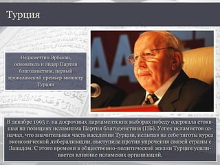 В декабре 1995 г. на досрочных парламентских выборах победу одержала стояв-
шая на позициях исламизма Партия благоденствия (ПБ). Успех исламистов оз-
начал, что значительная часть населения Турции, испытав на себе тяготы курса
экономической либерализации, выступила против упрочения связей страны с
Западом. С этого времени в общественно-политической жизни Турции усили-
вается влияние исламских организаций.
Турция
Неджметтин Эрбакан,
основатель и лидер Партии
благоденствия, первый
происламский премьер-министр
Турции
 