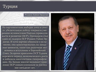 На парламентских выборах 2002 и 2007
гг. убедительную победу одержала уме-
ренная исламистская Партия справедли-
вости и развития (ПСР). Премьером стал
один из лидеров ПСР Реджеп Тайип Эр-
доган. И хотя партию обвиняли в исла-
мизме, она ориентировалась на запад-
ные ценности, такие как рыночная эко-
номика и вступление в Европейский
Союз. За время правления ПСР Турция
пережила период экономического роста
и победила многолетнюю гиперинфля-
цию. На Западе многие называют прав-
ление ПСР самым успешным за послед-
ние пятьдесят лет.
Турция
Реджеп Тайип Эрдоган
 
