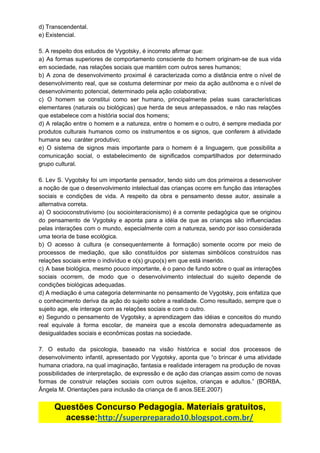d)​ ​Transcendental.
e)​ ​Existencial.
5.​ ​A​ ​respeito​ ​dos​ ​estudos​ ​de​ ​Vygotsky,​ ​é​ ​incorreto​ ​afirmar​ ​que:
a) As formas superiores de comportamento consciente do homem originam-se de sua vida
em​ ​sociedade,​ ​nas​ ​relações​ ​sociais​ ​que​ ​mantém​ ​com​ ​outros​ ​seres​ ​humanos;
b) A zona de desenvolvimento proximal é caracterizada como a distância entre o nível de
desenvolvimento real, que se costuma determinar por meio da ação autônoma e o nível de
desenvolvimento​ ​potencial,​ ​determinado​ ​pela​ ​ação​ ​colaborativa;
c) O homem se constitui como ser humano, principalmente pelas suas características
elementares (naturais ou biológicas) que herda de seus antepassados, e não nas relações
que​ ​estabelece​ ​com​ ​a​ ​história​ ​social​ ​dos​ ​homens;
d) A relação entre o homem e a natureza, entre o homem e o outro, é sempre mediada por
produtos culturais humanos como os instrumentos e os signos, que conferem à atividade
humana​ ​seu​ ​​ ​caráter​ ​produtivo;
e) O sistema de signos mais importante para o homem é a linguagem, que possibilita a
comunicação social, o estabelecimento de significados compartilhados por determinado
grupo​ ​cultural.
6. Lev S. Vygotsky foi um importante pensador, tendo sido um dos primeiros a desenvolver
a noção de que o desenvolvimento intelectual das crianças ocorre em função das interações
sociais e condições de vida. A respeito da obra e pensamento desse autor, assinale a
alternativa​ ​correta.
a) O socioconstrutivismo (ou sociointeracionismo) é a corrente pedagógica que se originou
do pensamento de Vygotsky e aponta para a idéia de que as crianças são influenciadas
pelas interações com o mundo, especialmente com a natureza, sendo por isso considerada
uma​ ​teoria​ ​de​ ​base​ ​ecológica.
b) O acesso à cultura (e consequentemente à formação) somente ocorre por meio de
processos de mediação, que são constituídos por sistemas simbólicos construídos nas
relações​ ​sociais​ ​entre​ ​o​ ​indivíduo​ ​e​ ​o(s)​ ​grupo(s)​ ​em​ ​que​ ​está​ ​inserido.
c) A base biológica, mesmo pouco importante, é o pano de fundo sobre o qual as interações
sociais ocorrem, de modo que o desenvolvimento intelectual do sujeito depende de
condições​ ​biológicas​ ​adequadas.
d) A mediação é uma categoria determinante no pensamento de Vygotsky, pois enfatiza que
o conhecimento deriva da ação do sujeito sobre a realidade. Como resultado, sempre que o
sujeito​ ​age,​ ​ele​ ​interage​ ​com​ ​as​ ​relações​ ​sociais​ ​e​ ​com​ ​o​ ​outro.
e) Segundo o pensamento de Vygotsky, a aprendizagem das idéias e conceitos do mundo
real equivale à forma escolar, de maneira que a escola demonstra adequadamente as
desigualdades​ ​sociais​ ​e​ ​econômicas​ ​postas​ ​na​ ​sociedade.
7. O estudo da psicologia, baseado na visão histórica e social dos processos de
desenvolvimento infantil, apresentado por Vygotsky, aponta que “o brincar é uma atividade
humana​ ​criadora,​ ​na​ ​qual​ ​imaginação,​ ​fantasia​ ​e​ ​realidade​ ​interagem​ ​na​ ​produção​ ​de​ ​novas
possibilidades de interpretação, de expressão e de ação das crianças assim como de novas
formas de construir relações sociais com outros sujeitos, crianças e adultos.” (BORBA,
Ângela​ ​M.​ ​Orientações​ ​para​ ​inclusão​ ​da​ ​criança​ ​de​ ​6​ ​anos.SEE.2007)
Questões​ ​Concurso​ ​Pedagogia.​ ​Materiais​ ​gratuitos,
acesse:​http://superpreparado10.blogspot.com.br/
 