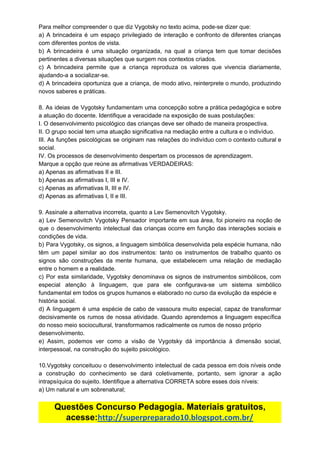 Para​ ​melhor​ ​compreender​ ​o​ ​que​ ​diz​ ​Vygotsky​ ​no​ ​texto​ ​acima,​ ​pode-se​ ​dizer​ ​que:
a) A brincadeira é um espaço privilegiado de interação e confronto de diferentes crianças
com​ ​diferentes​ ​pontos​ ​de​ ​vista.
b) A brincadeira é uma situação organizada, na qual a criança tem que tomar decisões
pertinentes​ ​a​ ​diversas​ ​situações​ ​que​ ​surgem​ ​nos​ ​contextos​ ​criados.
c) A brincadeira permite que a criança reproduza os valores que vivencia diariamente,
ajudando-a​ ​a​ ​socializar-se.
d) A brincadeira oportuniza que a criança, de modo ativo, reinterprete o mundo, produzindo
novos​ ​saberes​ ​e​ ​práticas.
8. As ideias de Vygotsky fundamentam uma concepção sobre a prática pedagógica e sobre
a​ ​atuação​ ​do​ ​docente.​ ​Identifique​ ​a​ ​veracidade​ ​na​ ​exposição​ ​de​ ​suas​ ​postulações:
I.​ ​O​ ​desenvolvimento​ ​psicológico​ ​das​ ​crianças​ ​deve​ ​ser​ ​olhado​ ​de​ ​maneira​ ​prospectiva.
II.​ ​O​ ​grupo​ ​social​ ​tem​ ​uma​ ​atuação​ ​significativa​ ​na​ ​mediação​ ​entre​ ​a​ ​cultura​ ​e​ ​o​ ​indivíduo.
III. As funções psicológicas se originam nas relações do indivíduo com o contexto cultural e
social.
IV.​ ​Os​ ​processos​ ​de​ ​desenvolvimento​ ​despertam​ ​os​ ​processos​ ​de​ ​aprendizagem.
Marque​ ​a​ ​opção​ ​que​ ​reúne​ ​as​ ​afirmativas​ ​VERDADEIRAS:
a)​ ​Apenas​ ​as​ ​afirmativas​ ​II​ ​e​ ​III.
b)​ ​Apenas​ ​as​ ​afirmativas​ ​I,​ ​III​ ​e​ ​IV.
c)​ ​Apenas​ ​as​ ​afirmativas​ ​II,​ ​III​ ​e​ ​IV.
d)​ ​Apenas​ ​as​ ​afirmativas​ ​I,​ ​II​ ​e​ ​III.
9.​ ​Assinale​ ​a​ ​alternativa​ ​incorreta,​ ​quanto​ ​a​ ​Lev​ ​Semenovitch​ ​Vygotsky.
a) Lev Semenovitch Vygotsky Pensador importante em sua área, foi pioneiro na noção de
que o desenvolvimento intelectual das crianças ocorre em função das interações sociais e
condições​ ​de​ ​vida.
b) Para Vygotsky, os signos, a linguagem simbólica desenvolvida pela espécie humana, não
têm um papel similar ao dos instrumentos: tanto os instrumentos de trabalho quanto os
signos são construções da mente humana, que estabelecem uma relação de mediação
entre​ ​o​ ​homem​ ​e​ ​a​ ​realidade.
c) Por esta similaridade, Vygotsky denominava os signos de instrumentos simbólicos, com
especial atenção à linguagem, que para ele configurava-se um sistema simbólico
fundamental​ ​em​ ​todos​ ​os​ ​grupos​ ​humanos​ ​e​ ​elaborado​ ​no​ ​curso​ ​da​ ​evolução​ ​da​ ​espécie​ ​e
história​ ​social.
d) A linguagem é uma espécie de cabo de vassoura muito especial, capaz de transformar
decisivamente os rumos de nossa atividade. Quando aprendemos a linguagem específica
do​ ​nosso​ ​meio​ ​sociocultural,​ ​transformamos​ ​radicalmente​ ​os​ ​rumos​ ​de​ ​nosso​ ​próprio
desenvolvimento.
e) Assim, podemos ver como a visão de Vygotsky dá importância à dimensão social,
interpessoal,​ ​na​ ​construção​ ​do​ ​sujeito​ ​psicológico.
10.Vygotsky conceituou o desenvolvimento intelectual de cada pessoa em dois níveis onde
a construção do conhecimento se dará coletivamente, portanto, sem ignorar a ação
intrapsíquica​ ​do​ ​sujeito.​ ​Identifique​ ​a​ ​alternativa​ ​CORRETA​ ​sobre​ ​esses​ ​dois​ ​níveis:
a)​ ​Um​ ​natural​ ​e​ ​um​ ​sobrenatural;
Questões​ ​Concurso​ ​Pedagogia.​ ​Materiais​ ​gratuitos,
acesse:​http://superpreparado10.blogspot.com.br/
 