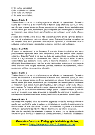 b)​ ​Um​ ​político​ ​e​ ​um​ ​social;
c)​ ​Um​ ​individual​ ​e​ ​um​ ​coletivo;
d)​ ​Um​ ​real​ ​e​ ​um​ ​potencial;
e)​ ​Um​ ​social​ ​e​ ​um​ ​coletivo.
Questão​ ​1:​ ​Letra​ ​C
Vygotsky baseou toda sua obra na linguagem e sua relação com o pensamento. Para ele, a
história da sociedade e o desenvolvimento do homem estão totalmente ligados, de forma
que não seria possível separá-los. Desde que nascem, as crianças têm constante interação
com os adultos, pois estes, naturalmente, procuram passar para as crianças sua maneira de
se relacionar e sua cultura. Assim, para Vygotsky, a aprendizagem sempre inclui relações
entre
pessoas. Ele defende a ideia de que não há desenvolvimento pronto e previsto dentro de
nós que vai se atualizando conforme o tempo passa. O desenvolvimento é pensado como
um processo, onde estão presentes a maturação do organismo, o contato com a cultura
produzida​ ​pela​ ​humanidade​ ​e​ ​as​ ​relações​ ​sociais​ ​que​ ​permitem​ ​a​ ​aprendizagem.
Questão​ ​2:​ ​verdade
O estudo do pensamento e da linguagem é uma das áreas da psicologia em que é
particularmente importante ter-se uma compreensão clara das relações inter funcionais
existentes. Segundo Piaget, o elo que liga todas as características específicas da lógica
infantil é o egocentrismo do pensamento das crianças. Ele reporta todas as outras
características que descobriu, quais sejam, o realismo intelectual, o sincretismo e a
dificuldade de compreender as relações, a este traço nuclear e descreve o egocentrismo
como ocupando uma posição intermédia, genética, estrutural e funcionalmente, entre o
pensamento​ ​autístico​ ​e​ ​o​ ​pensamento​ ​orientado.
Questão​ ​3:​ ​Letra​ ​C
Vygotsky baseou toda sua obra na linguagem e sua relação com o pensamento. Para ele, a
história da sociedade e o desenvolvimento do homem estão totalmente ligados, de forma
que não seria possível separá-los. Desde que nascem, as crianças têm constante interação
com os adultos, pois estes, naturalmente, procuram passar para as crianças sua maneira de
se relacionar e sua cultura. Assim, para Vygotsky, a aprendizagem sempre inclui relações
entre pessoas. Ele defende a ideia de que não há desenvolvimento pronto e previsto dentro
de nós que vai se atualizando conforme o tempo passa. O desenvolvimento é pensado
como um processo, onde estão presentes a maturação do organismo, o contato com a
cultura​ ​produzida​ ​pela​ ​humanidade​ ​e​ ​as​ ​relações​ ​sociais​ ​que​ ​permitem​ ​a​ ​aprendizagem.
Questão​ ​4:​ ​Letra​ ​A
De acordo com Vygotsky, todas as atividades cognitivas básicas do indivíduo ocorrem de
acordo com sua história social e acabam se constituindo no produto do desenvolvimento
histórico-social de sua comunidade. Portanto, as habilidades cognitivas e as formas de
estruturar​ ​o​ ​pensamento​ ​do​ ​indivíduo​ ​não​ ​são​ ​determinadas​ ​por​ ​fatores​ ​congênitos.
São, isto sim, resultado das atividades praticadas de acordo com os hábitos sociais da
cultura em que o indivíduo se desenvolve. Consequentemente, a história da sociedade na
Questões​ ​Concurso​ ​Pedagogia.​ ​Materiais​ ​gratuitos,
acesse:​http://superpreparado10.blogspot.com.br/
 