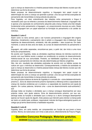 qual a criança se desenvolve e a história pessoal desta criança são fatores cruciais que vão
determinar​ ​sua​ ​forma​ ​de​ ​pensar.
Neste processo de desenvolvimento cognitivo, a linguagem tem papel crucial na
determinação de como a criança vai aprender a pensar, uma vez que formas avançadas de
pensamento​ ​são​ ​transmitidas​ ​à​ ​criança​ ​através​ ​de​ ​palavras.
Para Vygotsky, um claro entendimento das relações entre pensamento e língua é
necessário para que se entenda o processo de desenvolvimento intelectual. Linguagem não
é apenas uma expressão do conhecimento adquirido pela criança. Existe uma inter-relação
fundamental entre pensamento e linguagem, um proporcionando recursos ao outro. Desta
forma a linguagem tem um papel essencial na formação do pensamento e do caráter do
indivíduo.
Questão​ ​5:​ ​Letra​ ​C
Assim como no reino animal, para o ser humano pensamento e linguagem têm origens
diferentes. Inicialmente o pensamento não é verbal e a linguagem não é intelectual. Suas
trajetórias de desenvolvimento, entretanto, não são paralelas – elas cruzam-se. Em dado
momento, a cerca de dois anos de idade, as curvas de desenvolvimento do pensamento e
da
linguagem, até então separadas, encontram-se para, a partir daí, dar início a uma nova
forma​ ​de​ ​comportamento.
De acordo com Vygotsky, todas as atividades cognitivas básicas do indivíduo ocorrem de
acordo com sua história social e acabam se constituindo no produto do desenvolvimento
histórico-social de sua comunidade. Portanto, as habilidades cognitivas e as formas de
estruturar​ ​o​ ​pensamento​ ​do​ ​indivíduo​ ​não​ ​são​ ​determinadas​ ​por​ ​fatores​ ​congênitos.
São, isto sim, resultado das atividades praticadas de acordo com os hábitos sociais da
cultura em que o indivíduo se desenvolve. Consequentemente, a história da sociedade na
qual a criança se desenvolve e a história pessoal desta criança são fatores cruciais que vão
determinar​ ​sua​ ​forma​ ​de​ ​pensar.
Neste processo de desenvolvimento cognitivo, a linguagem tem papel crucial na
determinação de como a criança vai aprender a pensar, uma vez que formas avançadas de
pensamento​ ​são​ ​transmitidas​ ​à​ ​criança​ ​através​ ​de​ ​palavras.
Um dos princípios básicos da teoria de Vygotsky é o conceito de ―zona dedesenvolvimento
próximo‖. Zona de desenvolvimento próximo representa a diferença entre a capacidade da
criança de resolver problemas por si própria e a capacidade de resolvê-los com ajuda de
alguém. Em outras palavras, teríamos uma ―zona de desenvolvimento auto-suficiente‖
que
abrange todas as funções e atividades que a criança consegue desempenhar por seus
próprios meios, sem ajuda externa. Zona de desenvolvimento próximo, por sua vez,
abrange todas as funções e atividades que a criança ou o aluno consegue desempenhar
apenas se houver ajuda de alguém. Esta pessoa que intervém para orientar a criança pode
ser tanto um adulto (pais, professor, responsável, instrutor de língua estrangeira) quanto um
colega​ ​que​ ​já​ ​tenha​ ​desenvolvido​ ​a​ ​habilidade​ ​requerida.
Questão​ ​6:​ ​Letra​ ​B
Vygotsky deve, em certa medida, ser compreendido em função de sua jovem e breve
carreira. Morreu de tuberculose com trinta e sete anos e, diferentemente de Freud e Piaget,
Questões​ ​Concurso​ ​Pedagogia.​ ​Materiais​ ​gratuitos,
acesse:​http://superpreparado10.blogspot.com.br/
 