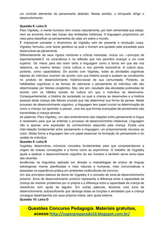 um controle elementar do pensamento abstrato. Nesse sentido, o brinquedo dirige o
desenvolvimento.
Questão​ ​8:​ ​Letra​ ​D
Para Vigotsky, a mente humana nem cresce naturalmente, por bem alimentada que esteja,
nem se encontra livre das travas das limitações históricas. A linguagem proporciona um
meio​ ​para​ ​classificar​ ​os​ ​pensamentos​ ​de​ ​cada​ ​um​ ​sobre​ ​o​ ​mundo.
É impossível conceber o dinamismo de Vigotsky sem ter presente a revolução russa.
Vigotsky formulou uma teoria genética na qual o homem era ajudado pela sociedade para
desenvolver-se​ ​plenamente.
Diferentemente de seus rígidos mentores e críticos marxistas, incluiu um ―princípio de
espontaneidade‖ na consciência e na reflexão que nos permitira avançar a um nível
superior. Os meios para isto eram tanto a linguagem como a forma em que ela nos
relaciona, ao mesmo tempo, coma cultura e nos permite transmiti-la. A cultura atua,
portanto, como capacitadora. De acordo com Vigotsky, todas as atividades cognitivas
básicas do indivíduo ocorrem de acordo com sua história social e acabam se constituindo
no produto do desenvolvimento histórico-social de sua comunidade. Portanto, as
habilidades cognitivas e as formas de estruturar o pensamento do indivíduo não são
determinadas por fatores congênitos. São, isto sim, resultado das atividades praticadas de
acordo com os hábitos sociais da cultura em que o indivíduo se desenvolve.
Consequentemente, a história da sociedade na qual a criança se desenvolve e a história
pessoal desta criança são fatores cruciais que vão determinar sua forma de pensar. Neste
processo de desenvolvimento cognitivo, a linguagem tem papel crucial na determinação de
como a criança vai aprender a pensar, uma vez que formas avançadas de pensamento são
transmitidas​ ​à​ ​criança​ ​através
de palavras. Para Vigotsky, um claro entendimento das relações entre pensamento e língua
é necessário para que se entenda o processo de desenvolvimento intelectual. Linguagem
não é apenas uma expressão do conhecimento adquirido pela criança. Existe uma
inter-relação fundamental entre pensamento e linguagem, um proporcionando recursos ao
outro. Desta forma a linguagem tem um papel essencial na formação do pensamento e do
caráter​ ​do​ ​indivíduo.
Questão​ ​9:​ ​Letra​ ​B
Vygotsky desenvolveu inúmeros conceitos fundamentais para que compreendamos a
origem de nossas concepções e a forma como as exprimimos. O trabalho de Vygotsky
ajuda a explicar o desenvolvimento cognitivo do ser humano e também serve como base
das​ ​recentes
tendências na linguística aplicada em direção a metodologias de ensino de línguas
estrangeiras menos planificadas e mais naturais e humanas, mais comunicativas e
baseadas​ ​na​ ​experiência​ ​prática​ ​em​ ​ambientes​ ​multiculturais​ ​de​ ​convívio.
Um dos princípios básicos da teoria de Vygotsky é o conceito de zona de desenvolvimento
próximo. Zona de desenvolvimento próximo representa a diferença entre a capacidade da
criança de resolver problemas por si própria e a diferença entre a capacidade da criança de
resolvê-los com ajuda de alguém. Em outras palavras, teríamos uma zona de
desenvolvimento autossuficiente que abrange todas as funções e atividades que a criança
consegue​ ​desempenhar​ ​por​ ​seus​ ​próprios​ ​meios,​ ​sem​ ​ajuda​ ​externa.
Questão​ ​10:​ ​Letra​ ​D
Questões​ ​Concurso​ ​Pedagogia.​ ​Materiais​ ​gratuitos,
acesse:​http://superpreparado10.blogspot.com.br/
 