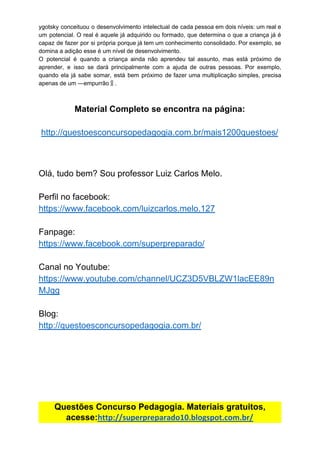 ygotsky conceituou o desenvolvimento intelectual de cada pessoa em dois níveis: um real e
um potencial. O real é aquele já adquirido ou formado, que determina o que a criança já é
capaz de fazer por si própria porque já tem um conhecimento consolidado. Por exemplo, se
domina​ ​a​ ​adição​ ​esse​ ​é​ ​um​ ​nível​ ​de​ ​desenvolvimento.
O potencial é quando a criança ainda não aprendeu tal assunto, mas está próximo de
aprender, e isso se dará principalmente com a ajuda de outras pessoas. Por exemplo,
quando ela já sabe somar, está bem próximo de fazer uma multiplicação simples, precisa
apenas​ ​de​ ​um​ ​―empurrão‖.
Material​ ​Completo​ ​se​ ​encontra​ ​na​ ​página:
http://questoesconcursopedagogia.com.br/mais1200questoes/
Olá,​ ​tudo​ ​bem?​ ​Sou​ ​professor​ ​Luiz​ ​Carlos​ ​Melo.
Perfil​ ​no​ ​facebook:
https://www.facebook.com/luizcarlos.melo.127
Fanpage:
https://www.facebook.com/superpreparado/
Canal​ ​no​ ​Youtube:
https://www.youtube.com/channel/UCZ3D5VBLZW1lacEE89n
MJgg
Blog:
http://questoesconcursopedagogia.com.br/
Questões​ ​Concurso​ ​Pedagogia.​ ​Materiais​ ​gratuitos,
acesse:​http://superpreparado10.blogspot.com.br/
 