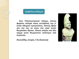 Στον Πελοποννησιακό πόλεμο, όποιος
φερόταν σκληρά στους αντιπάλους του σ’
αυτόν έδειχναν εμπιστοσύνη. Όποιος έβαζε
στο νου του να κάνει ένα κακό αυτόν
θεωρούσαν έξυπνο. Όποιοι ανήκαν στο ίδιο
κόμμα αυτοί θεωρούνταν καλύτεροι από
συγγενείς.
Θουκυδίδης, Ιστορία, Γ.82 (διασκευή)
Εμφύλιος πόλεμος
 