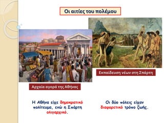 Οι αιτίες του πολέμου
Η Αθήνα είχε δημοκρατικό
πολίτευμα, ενώ η Σπάρτη
ολιγαρχικό.
Οι δύο πόλεις είχαν
διαφορετικό τρόπο ζωής.
Αρχαία αγορά της Αθήνας
Εκπαίδευση νέων στη Σπάρτη
 