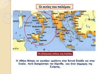 Οι αιτίες του πολέμου
Η Αθήνα θέλησε να πουλήσει προϊόντα στην δυτική Ελλάδα και στην
Ιταλία. Αυτό δυσαρέστησε την Κόρινθο, που ήταν σύμμαχος της
Σπάρτης.
Οι ελληνικές πόλεις της Ιταλίας
 