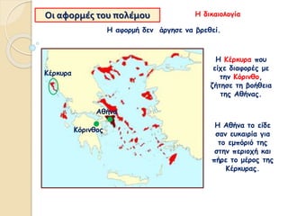 Οι αφορμές του πολέμου
Η Κέρκυρα που
είχε διαφορές με
την Κόρινθο,
ζήτησε τη βοήθεια
της Αθήνας.
Η αφορμή δεν άργησε να βρεθεί.
Η Αθήνα το είδε
σαν ευκαιρία για
το εμπόριό της
στην περιοχή και
πήρε το μέρος της
Κέρκυρας.
Η δικαιολογία
Κόρινθος
Αθήνα
Κέρκυρα
 