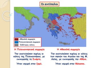 Οι αντίπαλοι
Την αποτελούσαν κυρίως οι
πόλεις της Πελοποννήσου, με
επικεφαλής τη Σπάρτη.
Η Πελοποννησιακή συμμαχία
Ήταν ισχυρή στην ξηρά.
Την αποτελούσαν κυρίως οι πόλεις
των νησιών του Αιγαίου και της Μ.
Ασίας, με επικεφαλής την Αθήνα.
Η Αθηναϊκή συμμαχία
Ήταν ισχυρή στην θάλασσα.
Αθηναϊκή συμμαχία
Πελοποννησιακή συμμαχία
Ουδέτερες πόλεις
 