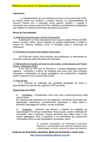 Materiais para baixar no blog ​www.professorpreparado.com.br
Importância
“...o estabelecimento de uma referência curricular comum para todo o País,
ao mesmo tempo que fortalece a unidade nacional e a responsabilidade do
Governo Federal com a educação, busca garantir, também, o respeito à
diversidade que é marca cultural do País, mediante a possibilidade de adaptações
que integrem as diferentes dimensões de prática educacional.”
Níveis de Concretização
1°) Referência Nacional para o Ensino Fundamental
Estabelecem as metas educacionais para quais as ações Políticas do MEC
devem convergir. Assim, devem subsidiar os projetos relacionados à análise e
compra de materiais didáticos, livros, à formação inicial e continuada de
professores.
2°) Propostas Curriculares dos Estados e Municípios
Os PCNs são usados como subsídio para adaptações ou elaborações de
currículos realizados pelas Secretarias de Educação.
3°) Elaboração da proposta curricular de cada escola, contextualizada pelo Projeto
Político- Pedagógico (PPP).
É por meio do PPP que os docentes e a equipe pedagógica organizam
objetivos, conteúdos e critérios de avaliação para cada ciclo. Esse processo
pressupõe a participação da equipe pedagógica, que contemplará a realidade
social e cultural em que a escola está inserida.
4°) Sala de aula
É o momento da realização das atividades planejadas de ensino e
aprendizagem em sala de aula, segundo o PPP da escola
Organização dos PCNs
a) Conteúdos ​– Considerados como meio para o desenvolvimento amplo
para do aluno.
Os conteúdos são abordados em três categorias: conceituais (construção das
capacidades intelectuais), procedimentais (expressam o saber fazer) e
atitudinais (abordagem de valores, normas e atitudes).
b) Avaliação ​– Elemento que fornece a melhoria da qualidade da
aprendizagem. É contínua e sistemática. Para a escola, auxilia na definição de
prioridades. Para o professor, fornece elementos para refletir sobre a sua
prática pedagógica. Para o estudante, é um instrumento que proporciona
informações sobre as suas dificuldades e conquistas. Assim:
“A avaliação contemplada nos Parâmetros Curriculares
Nacionais é compreendida como: elemento integrador entre
a aprendizagem e ensino; conjunto de ações cujo objetivo é
Centenas de Simulados, Apostilas, Materiais de Estudo e muito mais:
http://www.simuladoprofessor.com.br/
 