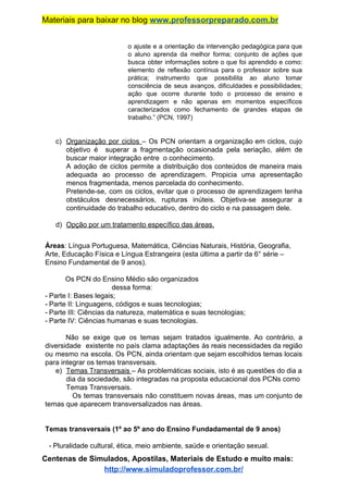Materiais para baixar no blog ​www.professorpreparado.com.br
o ajuste e a orientação da intervenção pedagógica para que
o aluno aprenda da melhor forma; conjunto de ações que
busca obter informações sobre o que foi aprendido e como:
elemento de reflexão contínua para o professor sobre sua
prática; instrumento que possibilita ao aluno tomar
consciência de seus avanços, dificuldades e possibilidades;
ação que ocorre durante todo o processo de ensino e
aprendizagem e não apenas em momentos específicos
caracterizados como fechamento de grandes etapas de
trabalho.” (PCN, 1997)
c) Organização por ciclos ​– Os PCN orientam a organização em ciclos, cujo
objetivo é superar a fragmentação ocasionada pela seriação, além de
buscar maior integração entre o conhecimento.
A adoção de ciclos permite a distribuição dos conteúdos de maneira mais
adequada ao processo de aprendizagem. Propicia uma apresentação
menos fragmentada, menos parcelada do conhecimento.
Pretende-se, com os ciclos, evitar que o processo de aprendizagem tenha
obstáculos desnecessários, rupturas inúteis. Objetiva-se assegurar a
continuidade do trabalho educativo, dentro do ciclo e na passagem dele.
d) Opção por um tratamento específico das áreas.
Áreas​: Língua Portuguesa, Matemática, Ciências Naturais, História, Geografia,
Arte, Educação Física e Língua Estrangeira (esta última a partir da 6° série –
Ensino Fundamental de 9 anos).
Os PCN do Ensino Médio são organizados
dessa forma:
- Parte I: Bases legais;
- Parte II: Linguagens, códigos e suas tecnologias;
- Parte III: Ciências da natureza, matemática e suas tecnologias;
- Parte IV: Ciências humanas e suas tecnologias.
Não se exige que os temas sejam tratados igualmente. Ao contrário, a
diversidade existente no país clama adaptações às reais necessidades da região
ou mesmo na escola. Os PCN, ainda orientam que sejam escolhidos temas locais
para integrar os temas transversais.
e) Temas Transversais ​– As problemáticas sociais, isto é as questões do dia a
dia da sociedade, são integradas na proposta educacional dos PCNs como
Temas Transversais.
Os temas transversais não constituem novas áreas, mas um conjunto de
temas que aparecem transversalizados nas áreas.
Temas transversais (1º ao 5º ano do Ensino Fundadamental de 9 anos)
- Pluralidade cultural, ética, meio ambiente, saúde e orientação sexual.
Centenas de Simulados, Apostilas, Materiais de Estudo e muito mais:
http://www.simuladoprofessor.com.br/
 