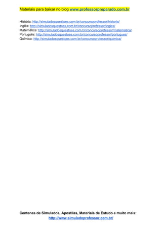 Materiais para baixar no blog ​www.professorpreparado.com.br
História: ​http://simuladosquestoes.com.br/concursoprofessor/historia/
Inglês: ​http://simuladosquestoes.com.br/concursoprofessor/ingles/
Matemática: ​http://simuladosquestoes.com.br/concursoprofessor/matematica/
Português: ​http://simuladosquestoes.com.br/concursoprofessor/portugues/
Química: ​http://simuladosquestoes.com.br/concursoprofessor/quimica/
Centenas de Simulados, Apostilas, Materiais de Estudo e muito mais:
http://www.simuladoprofessor.com.br/
 