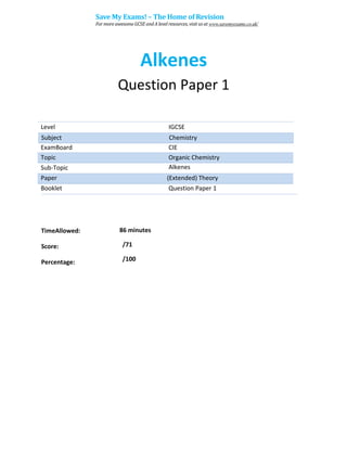 Alkenes
Question Paper 1
Level IGCSE
ExamBoard CIE
Topic Organic Chemistry
Sub-Topic Alkenes
Paper (Extended) Theory
Booklet Question Paper 1
86 minutes
/71
TimeAllowed:
Score:
Percentage: /100
Subject Chemistry
Save My Exams! – The Home of Revision
For more awesome GCSE and A level resources, visit us at www.savemyexams.co.uk/
 