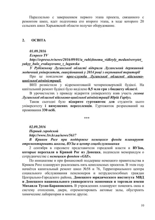 Параллельно с завершением первого этапа проекта, связанного с
ремонтом школ, идет подготовка его второго этапа, в ходе которого 20
сельских школ Харьковской области получат оборудование.
2. ОСВІТА
01.09.2016
Еспресо TV
http://espreso.tv/news/2016/09/01/u_rubizhnomu_vidkryly_meduniversytet_
yakyy_bulo_evakuyovano_z_luganska
У Рубіжному Луганської області відкрили Луганський державний
медичний університет, евакуйований у 2014 році з окупованої території
Про це повідомляє прес-служба Луганської обласної військово-
цивільної адміністрації.
ВНЗ розмістили у відремонтованій чотириповерховій будівлі. На
капітальний ремонт будівлі було виділено 8,5 млн грн з бюджету області.
В урочистостях з приводу відкриття університету взяв участь голова
Луганської обласної військово-цивільної адміністрації Юрій Гарбуз.
Також сьогодні було відкрито гуртожиток для студентів цього
університету і вимушених переселенців. Гуртожиток розрахований на
проживання 330 осіб.
***
02.09.2016
Первый городской
http://www.1tv.kr.ua/news/5637
В Кривом Роге при поддержке немецкого фонда планируют
отремонтировать школы, ВУЗы и центр соцобслуживания
2 сентября в горсовете представители городской власти и ВУЗов,
которые переехали в Кривой Рог из Донецка, подписали меморандум о
сотрудничестве с немецким фондом «GIZ».
По инициативе и при финансовой поддержке немецкого правительства в
Кривом Роге планируют реализовать пять комплексных проектов. В этом году
начнётся капитальный ремонт школ №58 и 76, Территориального центра
социального обслуживания пенсионеров и нетрудоспособных граждан
Центрально-Городского района, Донецкого юридического института МВД
и Донецкого национального университета экономики и торговли имени
Михаила Туган-Барановского. В учреждениях планируют поменять окна и
систему отопления, двери, отремонтировать актовые залы, обустроить
химические лаборатории и многое другое.
10
 