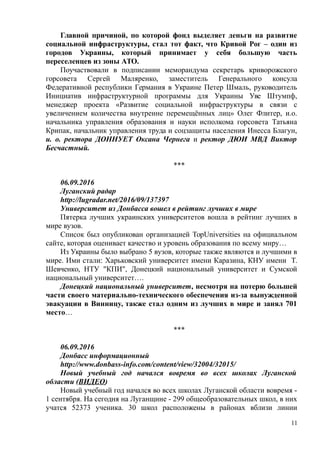 Главной причиной, по которой фонд выделяет деньги на развитие
социальной инфраструктуры, стал тот факт, что Кривой Рог – один из
городов Украины, который принимает у себя большую часть
переселенцев из зоны АТО.
Поучаствовали в подписании меморандума секретарь криворожского
горсовета Сергей Маляренко, заместитель Генерального консула
Федеративной республики Германия в Украине Петер Шмаль, руководитель
Инициатив инфраструктурной программы для Украины Уве Штумпф,
менеджер проекта «Развитие социальной инфраструктуры в связи с
увеличением количества внутренне перемещённых лиц» Олег Флитер, и.о.
начальника управления образования и науки исполкома горсовета Татьяна
Крипак, начальник управления труда и соцзащиты населения Инесса Благун,
и. о. ректора ДОННУЕТ Оксана Чернега и ректор ДЮИ МВД Виктор
Бесчастный.
***
06.09.2016
Луганский радар
http://lugradar.net/2016/09/137397
Университет из Донбасса вошел в рейтинг лучших в мире
Пятерка лучших украинских университетов вошла в рейтинг лучших в
мире вузов.
Список был опубликован организацией TopUniversities на официальном
сайте, которая оценивает качество и уровень образования по всему миру…
Из Украины было выбрано 5 вузов, которые также являются и лучшими в
мире. Ими стали: Харьковский университет имени Каразина, КНУ имени Т.
Шевченко, НТУ "КПИ", Донецкий национальный университет и Сумской
национальный университет….
Донецкий национальный университет, несмотря на потерю большей
части своего материально-технического обеспечения из-за вынужденной
эвакуации в Винницу, также стал одним из лучших в мире и занял 701
место…
***
06.09.2016
Донбасс информационный
http://www.donbass-info.com/content/view/32004/32015/
Новый учебный год начался вовремя во всех школах Луганской
области (ВИДЕО)
Новый учебный год начался во всех школах Луганской области вовремя -
1 сентября. На сегодня на Луганщине - 299 общеобразовательных школ, в них
учатся 52373 ученика. 30 школ расположены в районах вблизи линии
11
 