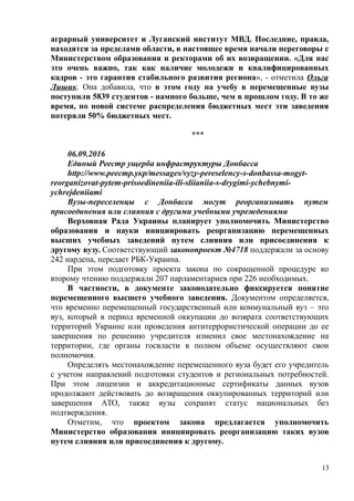 аграрный университет и Луганский институт МВД. Последние, правда,
находятся за пределами области, в настоящее время начали переговоры с
Министерством образования и ректорами об их возвращении. «Для нас
это очень важно, так как наличие молодежи и квалифицированных
кадров - это гарантия стабильного развития региона», - отметила Ольга
Лишик. Она добавила, что в этом году на учебу в перемещенные вузы
поступили 5839 студентов - намного больше, чем в прошлом году. В то же
время, по новой системе распределения бюджетных мест эти заведения
потеряли 50% бюджетных мест.
***
06.09.2016
Единый Реестр ущерба инфраструктуры Донбасса
http://www.реестр.укр/messages/vyzy-pereselency-s-donbassa-mogyt-
reorganizovat-pytem-prisoedineniia-ili-sliianiia-s-drygimi-ychebnymi-
ychrejdeniiami
Вузы-переселенцы с Донбасса могут реорганизовать путем
присоединения или слияния с другими учебными учреждениями
Верховная Рада Украины планирует уполномочить Министерство
образования и науки инициировать реорганизацию перемещенных
высших учебных заведений путем слияния или присоединения к
другому вузу. Соответствующий законопроект №4718 поддержали за основу
242 нардепа, передает РБК-Украина.
При этом подготовку проекта закона по сокращенной процедуре ко
второму чтению поддержали 207 парламентариев при 226 необходимых.
В частности, в документе законодательно фиксируется понятие
перемещенного высшего учебного заведения. Документом определяется,
что временно перемещенный государственный или коммунальный вуз – это
вуз, который в период временной оккупации до возврата соответствующих
территорий Украине или проведения антитеррористической операции до ее
завершения по решению учредителя изменил свое местонахождение на
территории, где органы госвласти в полном объеме осуществляют свои
полномочия.
Определять местонахождение перемещенного вуза будет его учредитель
с учетом направлений подготовки студентов и региональных потребностей.
При этом лицензии и аккредитационные сертификаты данных вузов
продолжают действовать до возвращения оккупированных территорий или
завершения АТО, также вузы сохранят статус национальных без
подтверждения.
Отметим, что проектом закона предлагается уполномочить
Министерство образования инициировать реорганизацию таких вузов
путем слияния или присоединения к другому.
13
 