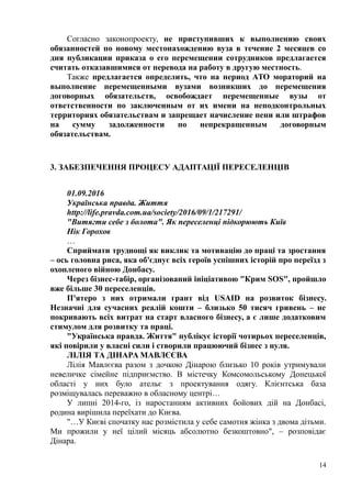 Согласно законопроекту, не приступивших к выполнению своих
обязанностей по новому местонахождению вуза в течение 2 месяцев со
дня публикации приказа о его перемещении сотрудников предлагается
считать отказавшимися от перевода на работу в другую местность.
Также предлагается определить, что на период АТО мораторий на
выполнение перемещенными вузами возникших до перемещения
договорных обязательств, освобождает перемещенные вузы от
ответственности по заключенным от их имени на неподконтрольных
территориях обязательствам и запрещает начисление пени или штрафов
на сумму задолженности по непрекращенным договорным
обязательствам.
3. ЗАБЕЗПЕЧЕННЯ ПРОЦЕСУ АДАПТАЦІЇ ПЕРЕСЕЛЕНЦІВ
01.09.2016
Українськa правдa. Життя
http://life.pravda.com.ua/society/2016/09/1/217291/
"Витягти себе з болота". Як переселенці підкорюють Київ
Нік Горохов
…
Сприймати труднощі як виклик та мотивацію до праці та зростання
– ось головна риса, яка об'єднує всіх героїв успішних історій про переїзд з
охопленого війною Донбасу.
Через бізнес-табір, організований ініціативою "Крим SOS", пройшло
вже більше 30 переселенців.
П'ятеро з них отримали грант від USAID на розвиток бізнесу.
Незначні для сучасних реалій кошти – близько 50 тисяч гривень – не
покривають всіх витрат на старт власного бізнесу, а є лише додатковим
стимулом для розвитку та праці.
"Українська правда. Життя" публікує історії чотирьох переселенців,
які повірили у власні сили і створили працюючий бізнес з нуля.
ЛІЛІЯ ТА ДІНАРА МАВЛЄЄВА
Лілія Мавлєєва разом з дочкою Дінарою близько 10 років утримували
невеличке сімейне підприємство. В містечку Комсомольському Донецької
області у них було ательє з проектування одягу. Клієнтська база
розміщувалась переважно в обласному центрі…
У липні 2014-го, із наростанням активних бойових дій на Донбасі,
родина вирішила переїхати до Києва.
"…У Києві спочатку нас розмістила у себе самотня жінка з двома дітьми.
Ми прожили у неї цілий місяць абсолютно безкоштовно", – розповідає
Дінара.
14
 