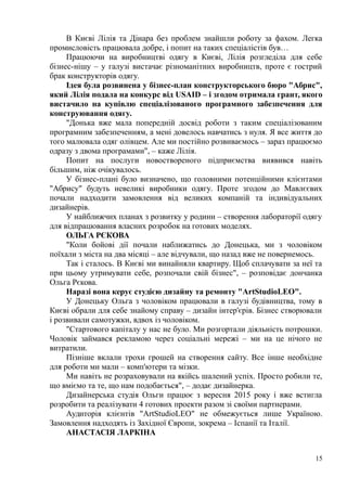 В Києві Лілія та Дінара без проблем знайшли роботу за фахом. Легка
промисловість працювала добре, і попит на таких спеціалістів був…
Працюючи на виробництві одягу в Києві, Лілія розгледіла для себе
бізнес-нішу – у галузі вистачає різноманітних виробництв, проте є гострий
брак конструкторів одягу.
Ідея була розвинена у бізнес-план конструкторського бюро "Абрис",
який Лілія подала на конкурс від USAID – і згодом отримала грант, якого
вистачило на купівлю спеціалізованого програмного забезпечення для
конструювання одягу.
"Донька вже мала попередній досвід роботи з таким спеціалізованим
програмним забезпеченням, а мені довелось навчатись з нуля. Я все життя до
того малювала одяг олівцем. Але ми постійно розвиваємось – зараз працюємо
одразу з двома програмами", – каже Лілія.
Попит на послуги новоствореного підприємства виявився навіть
більшим, ніж очікувалось.
У бізнес-плані було визначено, що головними потенційними клієнтами
"Абрису" будуть невеликі виробники одягу. Проте згодом до Мавлєєвих
почали надходити замовлення від великих компаній та індивідуальних
дизайнерів.
У найближчих планах з розвитку у родини – створення лабораторії одягу
для відпрацювання власних розробок на готових моделях.
ОЛЬГА РЄКОВА
"Коли бойові дії почали наближатись до Донецька, ми з чоловіком
поїхали з міста на два місяці – але відчували, що назад вже не повернемось.
Так і сталось. В Києві ми винайняли квартиру. Щоб сплачувати за неї та
при цьому утримувати себе, розпочали свій бізнес", – розповідає дончанка
Ольга Рєкова.
Наразі вона керує студією дизайну та ремонту "ArtStudioLEO".
У Донецьку Ольга з чоловіком працювали в галузі будівництва, тому в
Києві обрали для себе знайому справу – дизайн інтер'єрів. Бізнес створювали
і розвивали самотужки, вдвох із чоловіком.
"Стартового капіталу у нас не було. Ми розгортали діяльність потрошки.
Чоловік займався рекламою через соціальні мережі – ми на це нічого не
витратили.
Пізніше вклали трохи грошей на створення сайту. Все інше необхідне
для роботи ми мали – комп'ютери та мізки.
Ми навіть не розраховували на якійсь шалений успіх. Просто робили те,
що вміємо та те, що нам подобається", – додає дизайнерка.
Дизайнерська студія Ольги працює з вересня 2015 року і вже встигла
розробити та реалізувати 4 готових проекти разом зі своїми партнерами.
Аудиторія клієнтів "ArtStudioLEO" не обмежується лише Україною.
Замовлення надходять із Західної Європи, зокрема – Іспанії та Італії.
АНАСТАСІЯ ЛАРКІНА
15
 