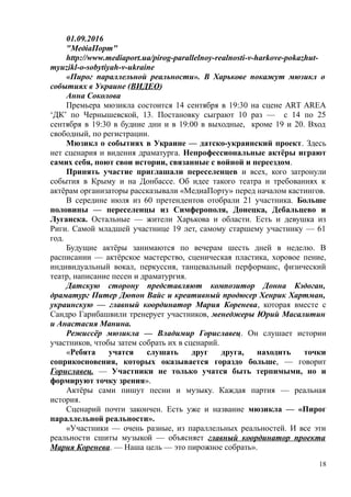 01.09.2016
"МедіаПорт"
http://www.mediaport.ua/pirog-parallelnoy-realnosti-v-harkove-pokazhut-
myuzikl-o-sobytiyah-v-ukraine
«Пирог параллельной реальности». В Харькове покажут мюзикл о
событиях в Украине (ВИДЕО)
Анна Соколова
Премьера мюзикла состоится 14 сентября в 19:30 на сцене ART AREA
‘ДК’ по Чернышевской, 13. Постановку сыграют 10 раз — с 14 по 25
сентября в 19:30 в будние дни и в 19:00 в выходные, кроме 19 и 20. Вход
свободный, по регистрации.
Мюзикл о событиях в Украине — датско-украинский проект. Здесь
нет сценария и видения драматурга. Непрофессиональные актёры играют
самих себя, поют свои истории, связанные с войной и переездом.
Принять участие приглашали переселенцев и всех, кого затронули
события в Крыму и на Донбассе. Об идее такого театра и требованиях к
актёрам организаторы рассказывали «МедиаПорту» перед началом кастингов.
В середине июля из 60 претендентов отобрали 21 участника. Больше
половины — переселенцы из Симферополя, Донецка, Дебальцево и
Луганска. Остальные — жители Харькова и области. Есть и девушка из
Риги. Самой младшей участнице 19 лет, самому старшему участнику — 61
год.
Будущие актёры занимаются по вечерам шесть дней в неделю. В
расписании — актёрское мастерство, сценическая пластика, хоровое пение,
индивидуальный вокал, перкуссия, танцевальный перформанс, физический
театр, написание песен и драматургия.
Датскую сторону представляют композитор Донна Кэдоган,
драматург Питер Дюпон Вайс и креативный продюсер Хенрик Хартман,
украинскую — главный координатор Мария Коренева, которая вместе с
Сандро Гарибашвили тренерует участников, менеджеры Юрий Масалитин
и Анастасия Манина.
Режиссёр мюзикла — Владимир Гориславец. Он слушает истории
участников, чтобы затем собрать их в сценарий.
«Ребята учатся слушать друг друга, находить точки
соприкосновения, которых оказывается гораздо больше, — говорит
Гориславец. — Участники не только учатся быть терпимыми, но и
формируют точку зрения».
Актёры сами пишут песни и музыку. Каждая партия — реальная
история.
Сценарий почти закончен. Есть уже и название мюзикла — «Пирог
параллельной реальности».
«Участники — очень разные, из параллельных реальностей. И все эти
реальности сшиты музыкой — объясняет главный координатор проекта
Мария Коренева. — Наша цель — это пирожное собрать».
18
 