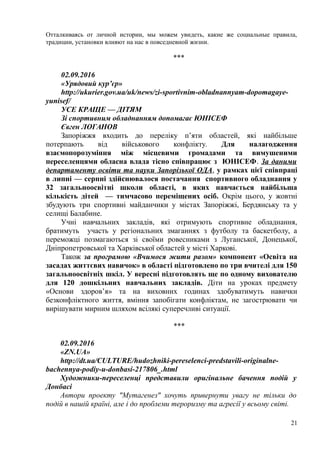 Отталкиваясь от личной истории, мы можем увидеть, какие же социальные правила,
традиции, установки влияют на нас в повседневной жизни.
***
02.09.2016
«Урядовий кур’єр»
http://ukurier.gov.ua/uk/news/zi-sportivnim-obladnannyam-dopomagaye-
yunisef/
УСЕ КРАЩЕ — ДІТЯМ
Зі спортивним обладнанням допомагає ЮНІСЕФ
Євген ЛОГАНОВ
Запоріжжя входить до переліку п’яти областей, які найбільше
потерпають від військового конфлікту. Для налагодження
взаємопорозуміння між місцевими громадами та вимушеними
переселенцями обласна влада тісно співпрацює з ЮНІСЕФ. За даними
департаменту освіти та науки Запорізької ОДА, у рамках цієї співпраці
в липні — серпні здійснювалося постачання спортивного обладнання у
32 загальноосвітні школи області, в яких навчається найбільша
кількість дітей — тимчасово переміщених осіб. Окрім цього, у жовтні
збудують три спортивні майданчики у містах Запоріжжі, Бердянську та у
селищі Балабине.
Учні навчальних закладів, які отримують спортивне обладнання,
братимуть участь у регіональних змаганнях з футболу та баскетболу, а
переможці позмагаються зі своїми ровесниками з Луганської, Донецької,
Дніпропетровської та Харківської областей у місті Харкові.
Також за програмою «Вчимося жити разом» компонент «Освіта на
засадах життєвих навичок» в області підготовлено по три вчителі для 150
загальноосвітніх шкіл. У вересні підготовлять ще по одному вихователю
для 120 дошкільних навчальних закладів. Діти на уроках предмету
«Основи здоров’я» та на виховних годинах здобуватимуть навички
безконфліктного життя, вміння запобігати конфліктам, не загострювати чи
вирішувати мирним шляхом всілякі суперечливі ситуації.
***
02.09.2016
«ZN.UA»
http://dt.ua/CULTURE/hudozhniki-pereselenci-predstavili-originalne-
bachennya-podiy-u-donbasi-217806_.html
Художники-переселенці представили оригінальне бачення подій у
Донбасі
Автори проекту "Мутагенез" хочуть привернути увагу не тільки до
подій в нашій країні, але і до проблеми тероризму та агресії у всьому світі.
21
 
