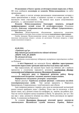 Отдыхавшая в Одессе группа детей-переселенцев вернулась в Киев.
Об этом сообщили волонтеры из команды Медиа-инициативы на сайте
организации.
«Всю дорогу в поезде детвора рассказывала захватывающие истории о
своих приключениях в лагере, о смешных случаях и о новых друзьях. Все
выглядели очень счастливыми… На вокзале всех ждали соскучившиеся
родители…», - рассказывают волонтеры.
Команда Медиа-инициативы благодарит мецената, который
профинансировал летний отдых 10 детей-переселенцев. Отдельное
спасибо Детскому оздоровительному центру «Юный Судоремонтник»,
который принимал детей.
Напомним, Медиа-инициатива, объединяющая журналистов, редакторов,
медиаменеджеров и блогеров, была создана для помощи вынужденным переселенцам.
Особое внимание Медиа-инициатива уделяет неполным семьям (без кормильца),
неполным многодетным семьям с детьми, не достигшим 18-летнего возраста, а также
людям пенсионного возраста.
***
03.09.2016
«Урядовий кур’єр»
http://ukurier.gov.ua/uk/articles/na-vidstani-vid-domu/
ДОБРЕ ТАМ, ДЕ ДОБРЕ
На відстані від дому
Як надають психосоціальну підтримку внутрішньо переміщеним особам
на Київщині
… в місті Борисполі, що неподалік Києва, офіційно зареєстрованих
тимчасово переселених громадян нині налічується понад три тисячі.
Про переселенців, які змушені були тікати від бойових дій і знайшли
прихисток у столичному передмісті, розповіла координатор Центру
психосоціальної підтримки психолог Валентина Буковська:
— З минулого року в Борисполі розпочав роботу Центр
психосоціальної підтримки з надання допомоги переселенцям.
Неформальне спілкування розширює комунікацію
Проект реалізує Українська асоціація фахівців з подолання наслідків
психотравмувальних подій. Такі центри працюють у Маріуполі,
Краматорську, Сєверодонецьку, є клуб вихідного дня в Києві.
Ідея створення виникла з перших днів, коли на центральний залізничний
вокзал почали прибувати люди з Донбасу. Хтось мав де оселитися, а було
багато таких, що у розпачі стояли на платформі, не знаючи, що робити далі.
Тоді ми хотіли відкрити центр підтримки в Києві. Та зрозуміли, що тут і без
нас вже є кому допомогти втікачам від війни. Потім розглянули як варіант
Ірпінь. А спинилися на Борисполі.
За словами Валентини Буковської, пілотний проект допомогли
започаткувати Мальтійська служба допомоги України, Malteser
24
 