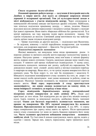 Стали на рушник далеко від війни
Основний принцип роботи центру — залучення й інтеграція жителів
Донбасу в мирне життя. Для цього до співпраці запросили місцеві
державні й недержавні організації. Тож усі культурно-масові заходи в
місті відбуваються з участю відвідувачів центру. Через спілкування в
невимушеній обстановці швидко зав’язуються дружні стосунки. Найбільше,
чим хочеться поділитися працівнику центру, — звісно, позитив. Навесні
відгуляли весілля дівчини-переселенки і місцевого хлопця. Бюджет у молодят
був доволі скромним. Вони навіть збиралися обійтися без урочистостей. Та в
центрі вирішили, що таку важливу подію варто відзначити інакше. Усі
гуртом готувалися до весілля. Святковий декор виготовили під час майстер-
класів, наїдки також готували відвідувачі центру.
— Триває підготовка до другого весілля, — поділилася пані Валентина.
— За задумом, кожному з гостей передбачено подаруночок: для чоловіків
метелики, для подружок нареченої — браслети. Усе ручної роботи.
Психологічна стратегія виживання
Фахівці вважають, що вимушена зміна місця проживання разом із
втратою домівки та звичного способу життя породжує психологічну травму в
людини. Наступна травма — вторгнення, вона пов’язана зі зміною формату
життя, появою нового оточення. Сказати, наскільки швидко мине такий стан,
складно. У кожного цей процес відбувається індивідуально. У цьому сенсі,
наполягають психологи, значення має досвід, здобутий від народження. Чи
доводилося людині мати схожий досвід навіть у вигляді планового переїзду
із квартири на квартиру. Якщо він є, то чи зуміла людина використати його за
нинішніх умов. Чи були поруч ті, хто зміг би підтримати і захистити її.
Швидкість подолання некомфортного стану залежить від того, як скоро і чи
зможе взагалі особа організувати нові умови мешкання та роботи, схожі на
попередні. Маленькі чинники впливають на творення повноцінної картини
нового життя. Нині серед переселенців зі сходу простежується
закономірність: що довше людина залишається на одному місці, то
менш імовірна її готовність до переїзду в інше місце.
Серед відвідувачів бориспільського центру психосоціальної
підтримки охочих повернутися до своїх домівок 20%. Люди досі
прив’язані до того місця. Хоч відвідуючи раз на три-п’ять місяців покинуті
оселі, їздять платити за комунальні послуги, донбасівці бачать тамтешні
настрої. Однак для багатьох нерухомість залишається чинником, що
працює на повернення. Ще 20% змушені повернутися без великого
бажання. Прилаштуватися на чужині не вдалося. А ось 60% зі страху
перед поверненням про дорогу назад навіть не мріють. Після проходження
нового етапу становлення тут вони не мають бажання пережити його знову
там. Часто головним аргументом небажання повертатися називають
майбутнє дітей. Тут їхні сини й доньки адаптувалися, мають друзів, ходять у
садочки і школи. Заради них, кажуть переселенці, варто триматися цього
місця.
26
 