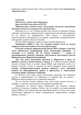 командою, єдиним суспільством. Тому волонтери назвали свій новий проект
«Тримай баланс».
***
03.09.2016
0629.com.ua - Сайт города Мариуполя
http://www.0629.com.ua/news/1354729
Мариупольская команда юных инспекторов движения представит
Донецкую область на всеукраинских соревнованиях
Несмотря на то, что в нашем регионе уже третий год проходят боевые
действия, деятельность мариупольских отрядов юных инспекторов движения
ни на минуту не прекращалась. Дети вместе с полицейскими,
ответственными за безопасность на дорогах, продолжают совершенствовать
свой уровень знаний и обучать младших.
Об этом 0629 сообщили в пресс-службе полиции Мариуполя.
Особенность ЮИД в том, что членами команд стали не только
мариупольские школьники, но и дети-переселенцы.
В составе команды мариупольской школы №54, которая в этом году
стала победителем соревнований юных инспекторов движения - 4
мальчика и 6 девочек. Из 10 членов команды 7 - родом из
оккупированных Донецка, Горловки, Докучаевска, населенных пунктов
Новоазовского и Марьинского районов.
Два года назад школьники приехали в Мариуполь и сразу же
приняли участие в жизни школы и города. В то время ученики старших
классов, которые были в составе отряда ЮИД, уже окончили школу, и в
команде осталось только 2 девушки. В школе набирали новую команду.
Семеро учеников-переселенцев решили защитить честь Донецкой
области на общеукраинском уровне и приступили к тщательному
изучению правил дорожного движения.
В прошлом году отряд юных инспекторов движения уже принимал
участие в соревнованиях, но побороться за главный приз не удалось -
ЮИДовцы заняли второе место в районном конкурсе.
Это не смутило членов команды, ведь они только начали учиться, а
наоборот - сплотило и подтолкнуло к усиленным тренировкам.
Тренировки не прошли даром. Командный дух, желание победы,
опытность позволили одержать победу уже на второй год существования
отряда ЮИД и стать представителем Донецкой области на 40-м слете юных
инспекторов движения во время всеукраинских соревнований, которые
пройдут в Одессе…
28
 