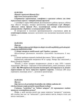 ***
03.09.2016
Первый городской (Кривой Рог)
http://www.1tv.kr.ua/news/5652
Спортивные соревнования, эстафеты и красивые собаки: как дети
переселенцев играли с четырёхлапыми друзьями
3 сентября в парке Юбилейный Долгинцевского района прошло собачье
шоу «Веселі мандри», которое организовал молодёжный клуб «Ватра»,
«Женская сотня Кривой Рог», волонтёрский центр педагогического
университета «Турбота» и немецкий фонд «GIZ».
В интересном и полезном времяпровождении участвовали дети из
семей-переселенцев, малыши с аутизмом и все желающие маленькие жители
города…
***
04.09.2016
Depo.ua
http://dnipro.depo.ua/ukr/dnipro/u-dnipri-stvorili-naybilshiy-gerb-ukrayini-
z-tsukerok-04092016141900
У Дніпрі створили найбільший герб України з цукерок
Організатори фестивалю тиждень самостійно виготовляли 6 тис.
цукерок
У Дніпрі пройшов перший сімейний фестиваль "Місто професій".
Карамельна майстриня витратила 60 кг цукру. Рекорд був занесений у
Книгу рекордів України.
"Більше 3 тисяч цукерок відправляться діткам в зону АТО і нашим
захисникам. 200 штук - передамо в благодійний фонд, який допомагає діткам
з ДЦП. Ще 500 карамельок віддамо волонтерам, які передадуть їх діткам-
переселенцям на честь минулого першого вересня. І близько 200 штук
отримають онкохворі дітки ", - розповіли організатори.
***
04.09.2016
Про все
http://provce.ck.ua/smitnyk-komisijka-chy-viddam-zadarma-de-
cherkaschanam-znajty-prytulok-nepotribnym-recham/
Смітник, “комісійка” чи “віддам задарма”. Де черкащанам знайти
притулок непотрібним речам?
Шафа, у якій частина речей уже давно втратила “авторитет” власника,
або техніка, яка так і не “вписалася” у ритм вашого життя, можуть стати для
когось знахідкою…
29
 